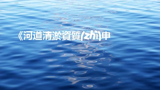 《河道清淤資質(zhì)申請指南：高效、可靠的解決方案，助您快速通行水路》